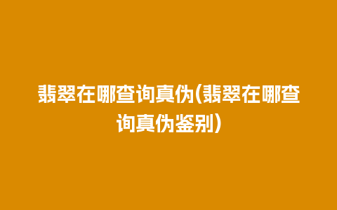 翡翠在哪查询真伪(翡翠在哪查询真伪鉴别)