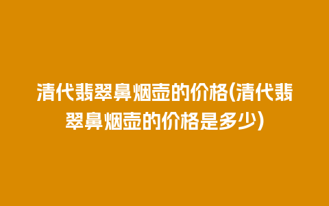 清代翡翠鼻烟壶的价格(清代翡翠鼻烟壶的价格是多少)