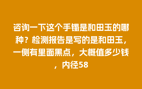 咨询一下这个手镯是和田玉的哪种？检测报告是写的是和田玉，一侧有里面黑点，大概值多少钱，内径58