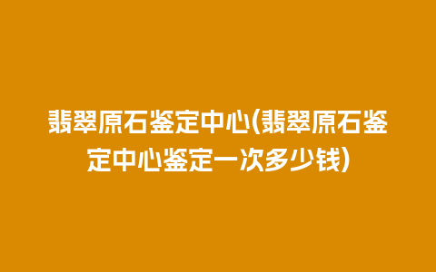 翡翠原石鉴定中心(翡翠原石鉴定中心鉴定一次多少钱)