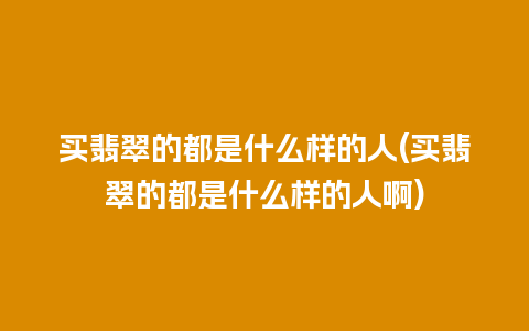 买翡翠的都是什么样的人(买翡翠的都是什么样的人啊)