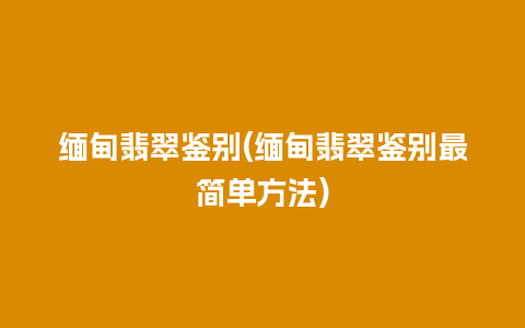 缅甸翡翠鉴别(缅甸翡翠鉴别最简单方法)