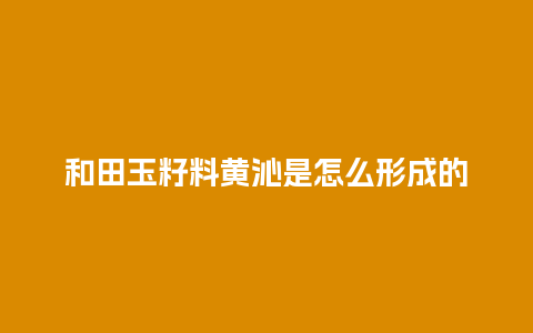 和田玉籽料黄沁是怎么形成的