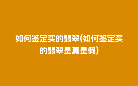 如何鉴定买的翡翠(如何鉴定买的翡翠是真是假)