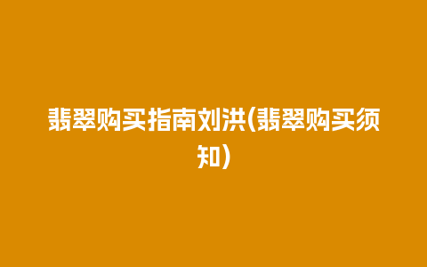 翡翠购买指南刘洪(翡翠购买须知)