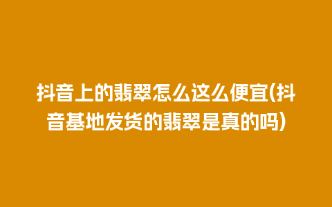 抖音上的翡翠怎么这么便宜(抖音基地发货的翡翠是真的吗)