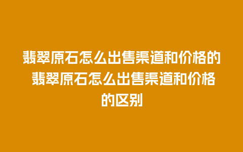 翡翠原石怎么出售渠道和价格的 翡翠原石怎么出售渠道和价格的区别