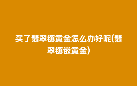 买了翡翠镶黄金怎么办好呢(翡翠镶嵌黄金)