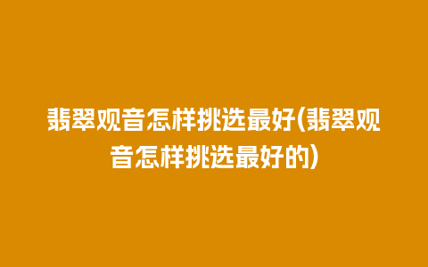 翡翠观音怎样挑选最好(翡翠观音怎样挑选最好的)