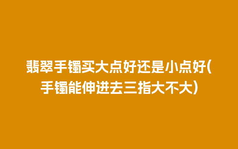 翡翠手镯买大点好还是小点好(手镯能伸进去三指大不大)