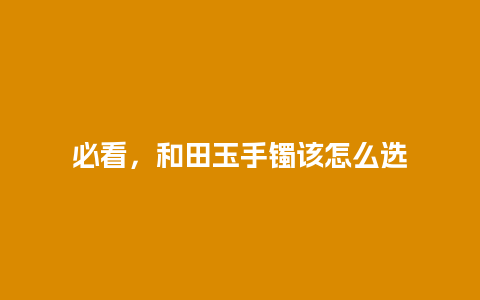 必看，和田玉手镯该怎么选