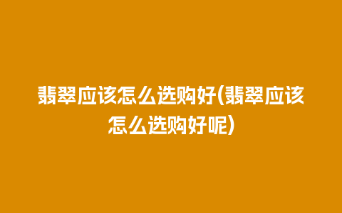 翡翠应该怎么选购好(翡翠应该怎么选购好呢)