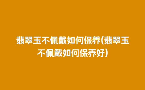 翡翠玉不佩戴如何保养(翡翠玉不佩戴如何保养好)