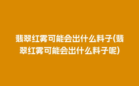 翡翠红雾可能会出什么料子(翡翠红雾可能会出什么料子呢)