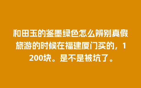 和田玉的鉴墨绿色怎么辨别真假旅游的时候在福建厦门买的，1200块。是不是被坑了。