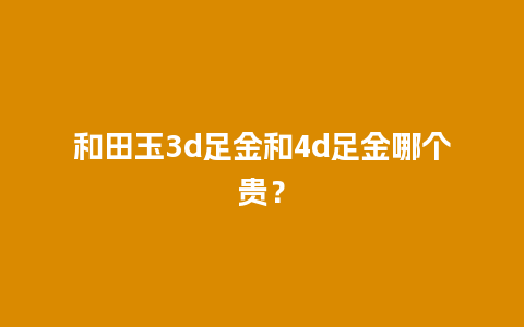 和田玉3d足金和4d足金哪个贵？