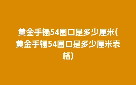 黄金手镯54圈口是多少厘米(黄金手镯54圈口是多少厘米表格)