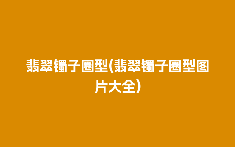 翡翠镯子圈型(翡翠镯子圈型图片大全)