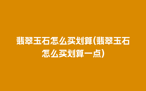 翡翠玉石怎么买划算(翡翠玉石怎么买划算一点)