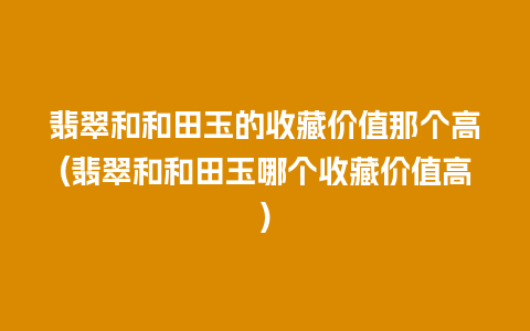 翡翠和和田玉的收藏价值那个高(翡翠和和田玉哪个收藏价值高)