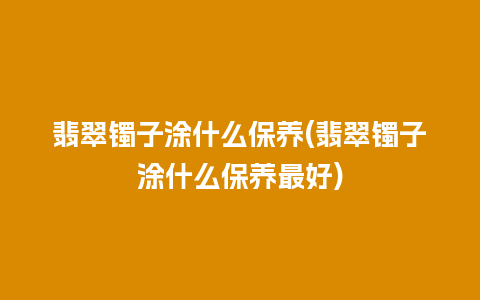 翡翠镯子涂什么保养(翡翠镯子涂什么保养最好)