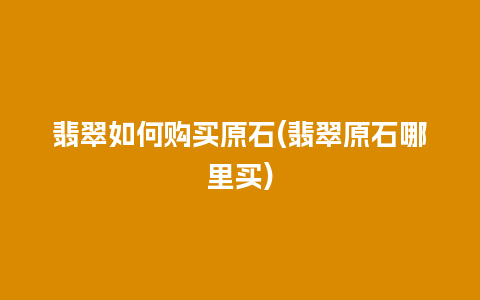 翡翠如何购买原石(翡翠原石哪里买)
