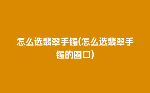 怎么选翡翠手镯(怎么选翡翠手镯的圈口)