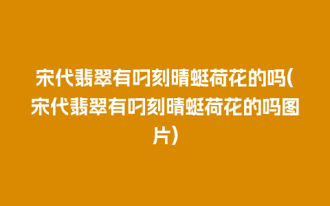 宋代翡翠有叼刻晴蜓荷花的吗(宋代翡翠有叼刻晴蜓荷花的吗图片)