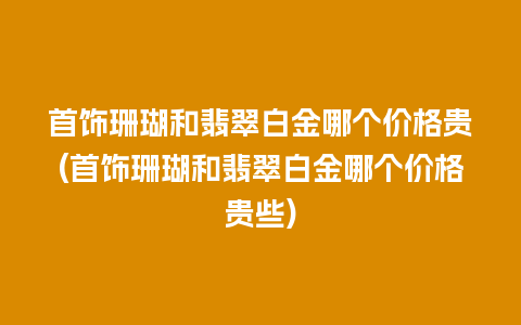 首饰珊瑚和翡翠白金哪个价格贵(首饰珊瑚和翡翠白金哪个价格贵些)