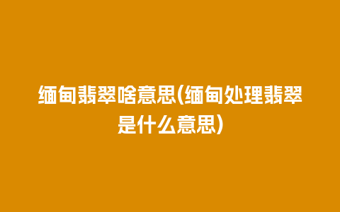 缅甸翡翠啥意思(缅甸处理翡翠是什么意思)