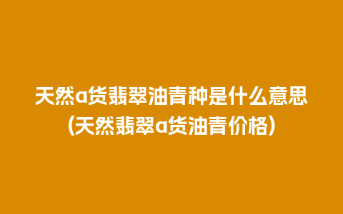 天然a货翡翠油青种是什么意思(天然翡翠a货油青价格)