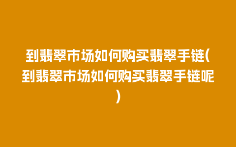 到翡翠市场如何购买翡翠手链(到翡翠市场如何购买翡翠手链呢)