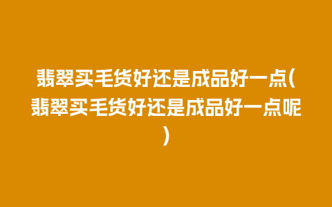 翡翠买毛货好还是成品好一点(翡翠买毛货好还是成品好一点呢)