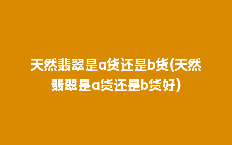 天然翡翠是a货还是b货(天然翡翠是a货还是b货好)