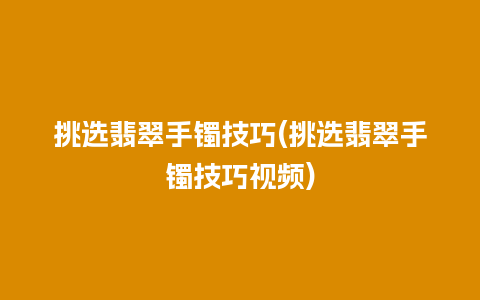 挑选翡翠手镯技巧(挑选翡翠手镯技巧视频)