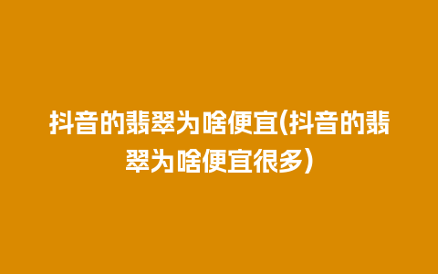 抖音的翡翠为啥便宜(抖音的翡翠为啥便宜很多)