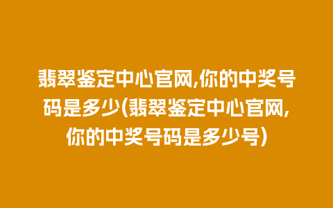 翡翠鉴定中心官网,你的中奖号码是多少(翡翠鉴定中心官网,你的中奖号码是多少号)