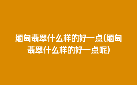 缅甸翡翠什么样的好一点(缅甸翡翠什么样的好一点呢)