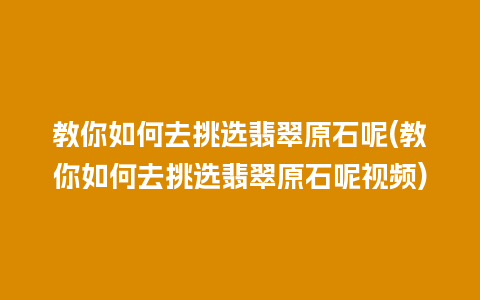 教你如何去挑选翡翠原石呢(教你如何去挑选翡翠原石呢视频)