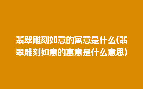 翡翠雕刻如意的寓意是什么(翡翠雕刻如意的寓意是什么意思)