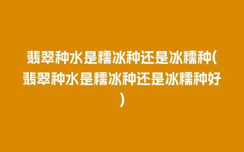 翡翠种水是糯冰种还是冰糯种(翡翠种水是糯冰种还是冰糯种好)