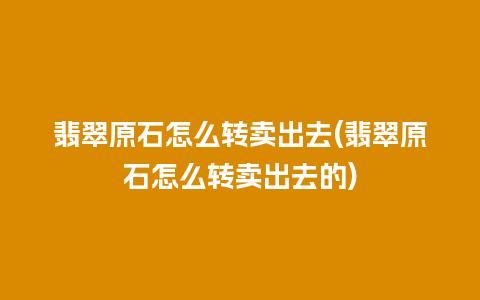 翡翠原石怎么转卖出去(翡翠原石怎么转卖出去的)