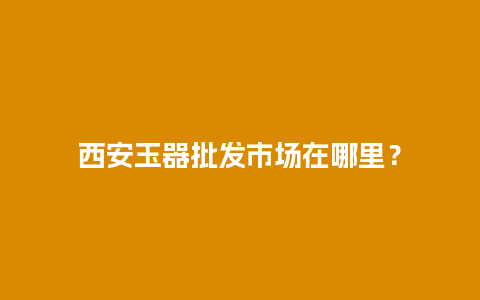 西安玉器批发市场在哪里？