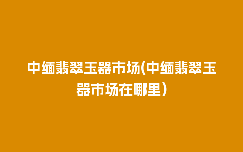 中缅翡翠玉器市场(中缅翡翠玉器市场在哪里)