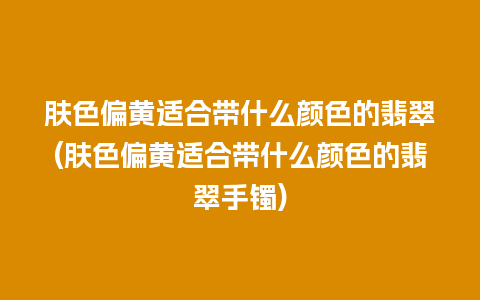 肤色偏黄适合带什么颜色的翡翠(肤色偏黄适合带什么颜色的翡翠手镯)