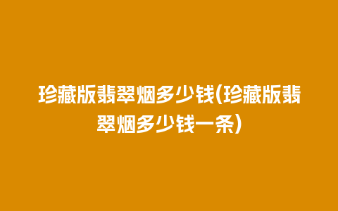 珍藏版翡翠烟多少钱(珍藏版翡翠烟多少钱一条)