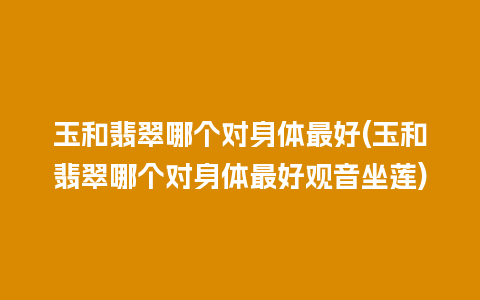 玉和翡翠哪个对身体最好(玉和翡翠哪个对身体最好观音坐莲)