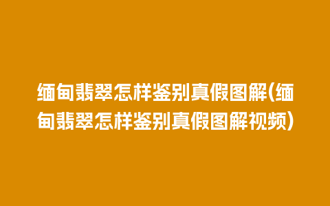 缅甸翡翠怎样鉴别真假图解(缅甸翡翠怎样鉴别真假图解视频)