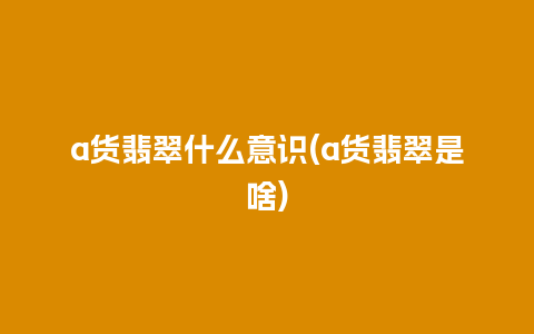 a货翡翠什么意识(a货翡翠是啥)