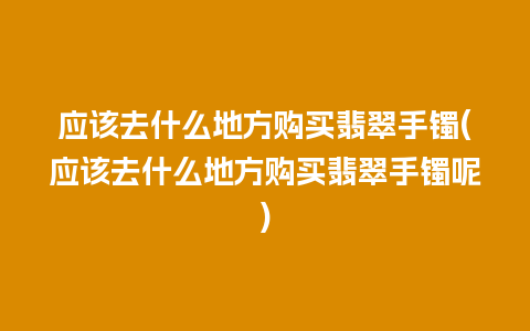 应该去什么地方购买翡翠手镯(应该去什么地方购买翡翠手镯呢)